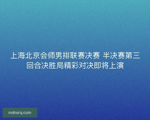 上海北京会师男排联赛决赛 半决赛第三回合决胜局精彩对决即将上演 上海北京会师男排联赛决赛 半决赛第三回合决胜局精彩对决即将上演
