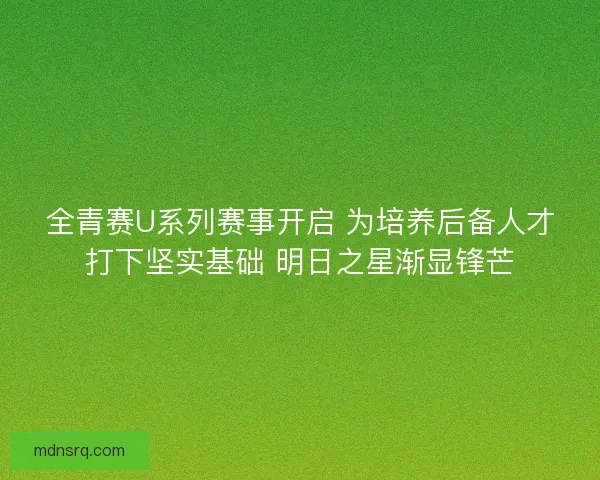 全青赛U系列赛事开启 为培养后备人才打下坚实基础 明日之星渐显锋芒