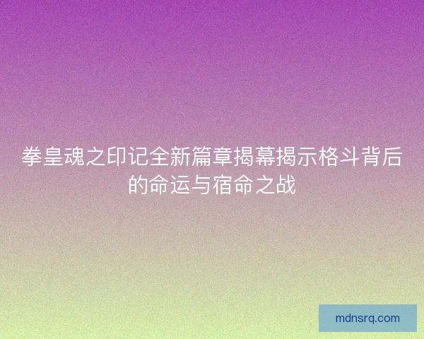 拳皇魂之印记全新篇章揭幕揭示格斗背后的命运与宿命之战