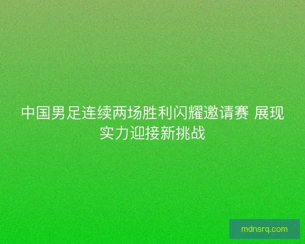 中国男足连续两场胜利闪耀邀请赛 展现实力迎接新挑战
