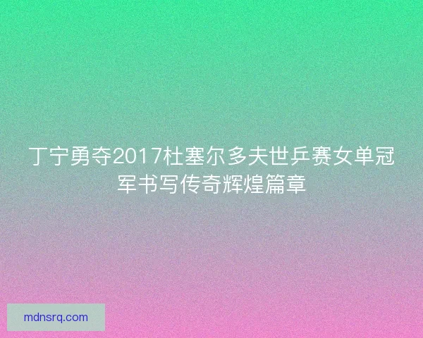 丁宁勇夺2017杜塞尔多夫世乒赛女单冠军书写传奇辉煌篇章