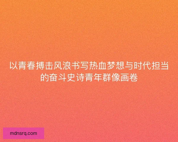 以青春搏击风浪书写热血梦想与时代担当的奋斗史诗青年群像画卷 以青春搏击风浪书写热血梦想与时代担当的奋斗史诗青年群像画卷