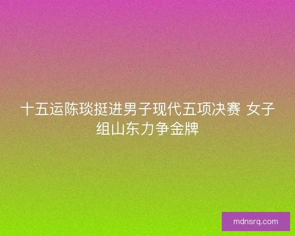 十五运陈琰挺进男子现代五项决赛 女子组山东力争金牌
