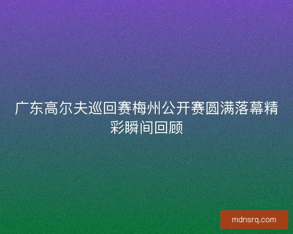 广东高尔夫巡回赛梅州公开赛圆满落幕精彩瞬间回顾