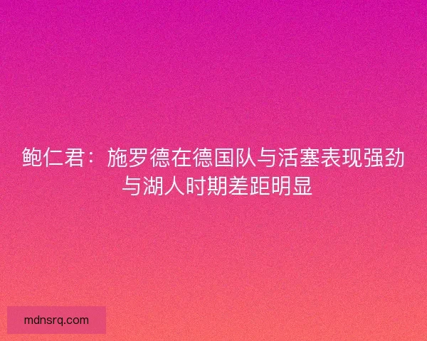 鲍仁君：施罗德在德国队与活塞表现强劲 与湖人时期差距明显