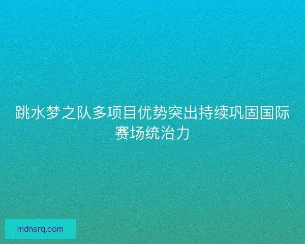 跳水梦之队多项目优势突出持续巩固国际赛场统治力 跳水梦之队多项目优势突出持续巩固国际赛场统治力
