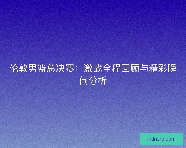 伦敦男篮总决赛：激战全程回顾与精彩瞬间分析