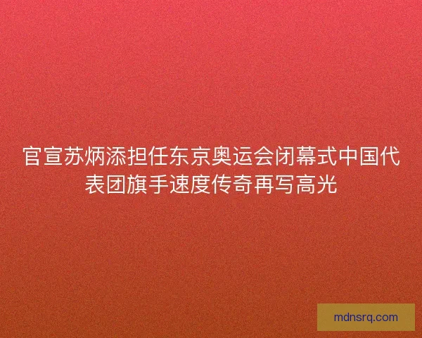 官宣苏炳添担任东京奥运会闭幕式中国代表团旗手速度传奇再写高光
