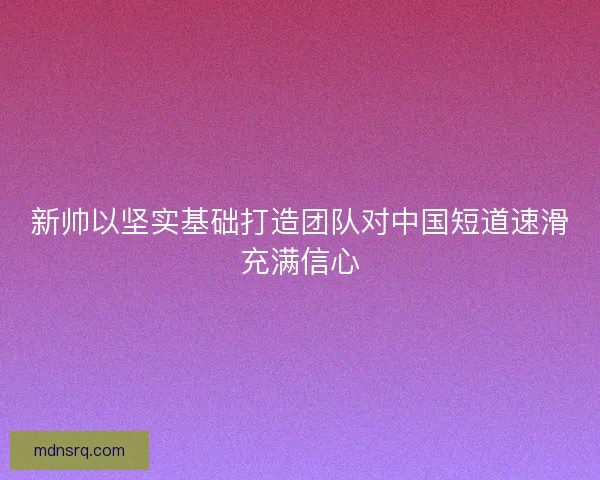 新帅以坚实基础打造团队对中国短道速滑充满信心