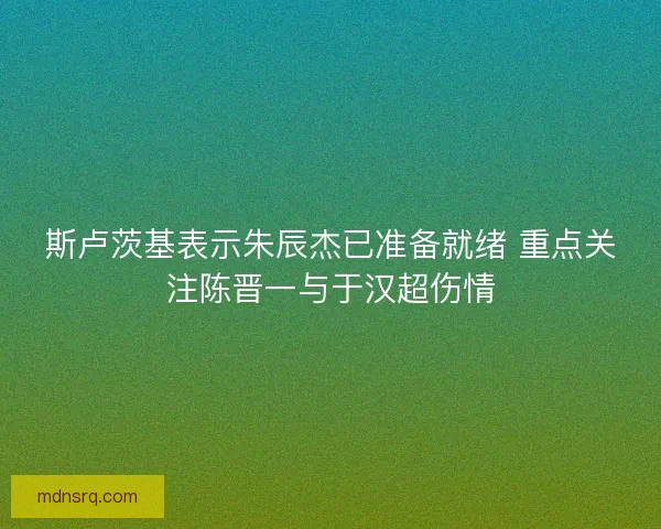 斯卢茨基表示朱辰杰已准备就绪 重点关注陈晋一与于汉超伤情 斯卢茨基表示朱辰杰已准备就绪 重点关注陈晋一与于汉超伤情