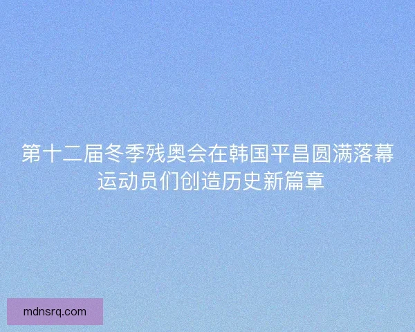第十二届冬季残奥会在韩国平昌圆满落幕 运动员们创造历史新篇章