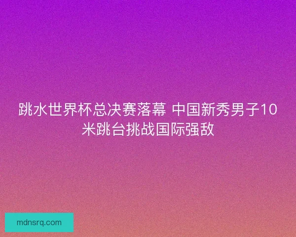 跳水世界杯总决赛落幕 中国新秀男子10米跳台挑战国际强敌 跳水世界杯总决赛落幕 中国新秀男子10米跳台挑战国际强敌