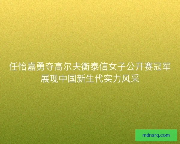 任怡嘉勇夺高尔夫衡泰信女子公开赛冠军展现中国新生代实力风采 任怡嘉勇夺高尔夫衡泰信女子公开赛冠军展现中国新生代实力风采
