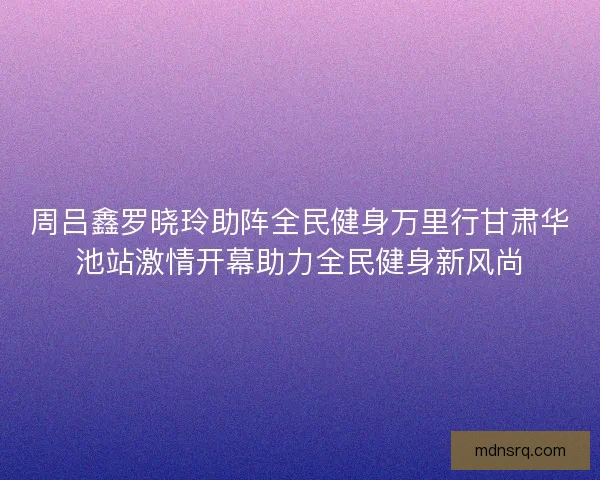 周吕鑫罗晓玲助阵全民健身万里行甘肃华池站激情开幕助力全民健身新风尚