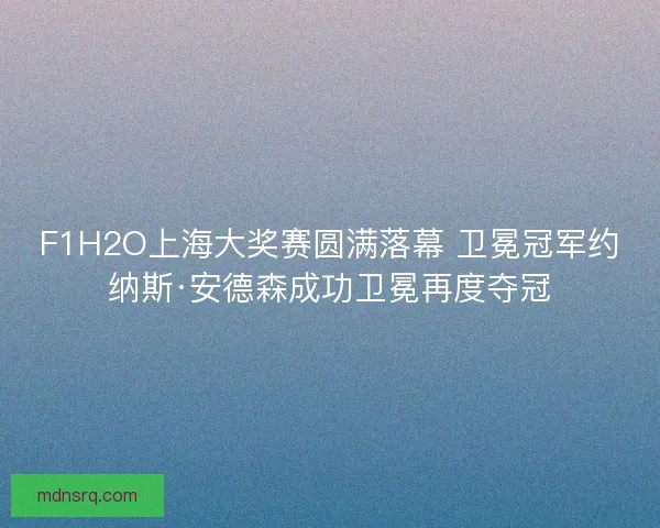 F1H2O上海大奖赛圆满落幕 卫冕冠军约纳斯·安德森成功卫冕再度夺冠