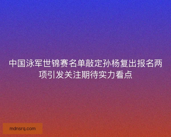 中国泳军世锦赛名单敲定孙杨复出报名两项引发关注期待实力看点 中国泳军世锦赛名单敲定孙杨复出报名两项引发关注期待实力看点