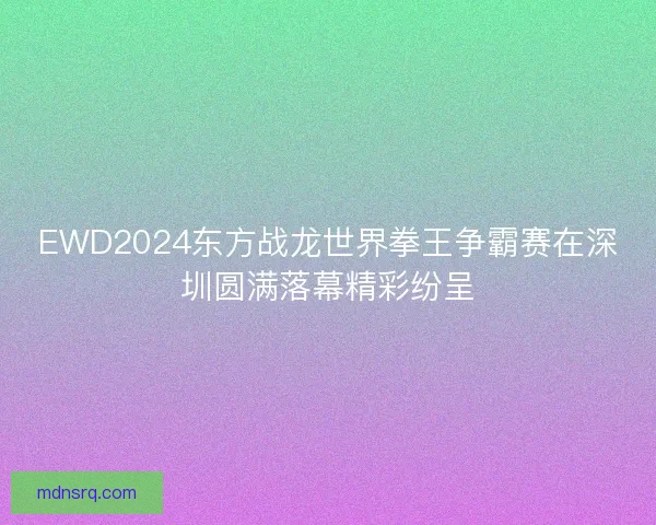 EWD2024东方战龙世界拳王争霸赛在深圳圆满落幕精彩纷呈 EWD2024东方战龙世界拳王争霸赛在深圳圆满落幕精彩纷呈